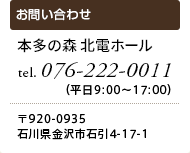 本多の森 北電ホール　tel.076-222-0011（平日9:00～17:00）〒920-0935 石川県金沢市石引4-17-1